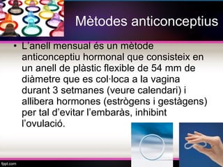 Mètodes anticonceptius
• L’anell mensual és un mètode
  anticonceptiu hormonal que consisteix en
  un anell de plàstic flexible de 54 mm de
  diàmetre que es col·loca a la vagina
  durant 3 setmanes (veure calendari) i
  allibera hormones (estrògens i gestàgens)
  per tal d’evitar l’embaràs, inhibint
  l’ovulació.
 