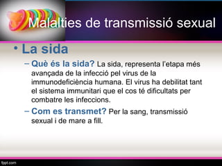 Malalties de transmissió sexual
• La sida
 – Què és la sida? La sida, representa l’etapa més
  avançada de la infecció pel virus de la
  immunodeficiència humana. El virus ha debilitat tant
  el sistema immunitari que el cos té dificultats per
  combatre les infeccions.
 – Com es transmet? Per la sang, transmissió
  sexual i de mare a fill.
 