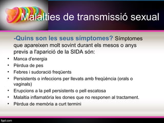 Malalties de transmissió sexual

    -Quins son les seus símptomes? Símptomes
    que apareixen molt sovint durant els mesos o anys
    previs a l'aparició de la SIDA són:
•   Manca d'energia
•   Pèrdua de pes
•   Febres i sudoració freqüents
•   Persistents o infeccions per llevats amb freqüència (orals o
    vaginals)
•   Erupcions a la pell persistents o pell escatosa
•   Malaltia inflamatòria les dones que no responen al tractament.
•   Pèrdua de memòria a curt termini
 