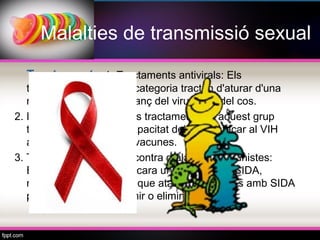 Malalties de transmissió sexual

  Tractament: 1. Tractaments antivirals: Els
   tractaments d'aquesta categoria tracten d'aturar d'una
   manera o una altra l'avanç del virus dins del cos.
2. Immunomoduladors: Els tractaments en aquest grup
   tracten de millorar la capacitat del cos d'atacar al VIH
   amb diferents tipus de vacunes.
3. Tractaments i profilaxi contra malalties oportunistes:
   Encara que no hi ha encara una cura per la SIDA,
   moltes de les malalties que ataquen persones amb SIDA
   poden controlar, prevenir o eliminar.
 