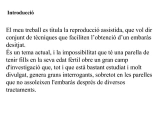 Introducció


El meu treball es titula la reproducció assistida, que vol dir
conjunt de tècniques que faciliten l’obtenció d’un embaràs
desitjat.
És un tema actual, i la impossibilitat que té una parella de
tenir fills en la seva edat fèrtil obre un gran camp
d'investigació que, tot i que està bastant estudiat i molt
divulgat, genera grans interrogants, sobretot en les parelles
que no assoleixen l'embaràs després de diversos
tractaments.
 