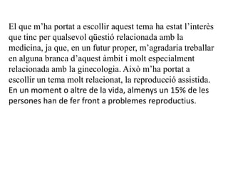 El que m’ha portat a escollir aquest tema ha estat l’interès
que tinc per qualsevol qüestió relacionada amb la
medicina, ja que, en un futur proper, m’agradaria treballar
en alguna branca d’aquest àmbit i molt especialment
relacionada amb la ginecologia. Això m’ha portat a
escollir un tema molt relacionat, la reproducció assistida.
En un moment o altre de la vida, almenys un 15% de les
persones han de fer front a problemes reproductius.
 