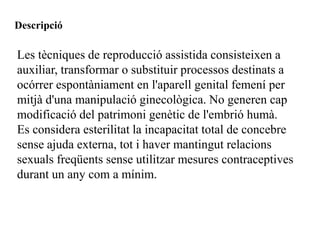 Descripció

Les tècniques de reproducció assistida consisteixen a
auxiliar, transformar o substituir processos destinats a
ocórrer espontàniament en l'aparell genital femení per
mitjà d'una manipulació ginecològica. No generen cap
modificació del patrimoni genètic de l'embrió humà.
Es considera esterilitat la incapacitat total de concebre
sense ajuda externa, tot i haver mantingut relacions
sexuals freqüents sense utilitzar mesures contraceptives
durant un any com a mínim.
 