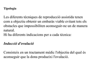 Tipologia

Les diferents tècniques de reproducció assistida tenen
com a objectiu obtenir un embaràs viable evitant tots els
obstacles que impossibiliten aconseguir-ne un de manera
natural.
Hi ha diferents indicacions per a cada técnica:

Inducció d'ovulació

Consisteix en un tractament mèdic l'objectiu del qual és
aconseguir que la dona produeixi l'ovulació.
 
