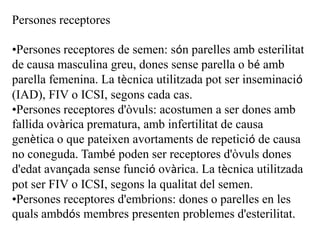 Persones receptores

•Persones receptores de semen: són parelles amb esterilitat
de causa masculina greu, dones sense parella o bé amb
parella femenina. La tècnica utilitzada pot ser inseminació
(IAD), FIV o ICSI, segons cada cas.
•Persones receptores d'òvuls: acostumen a ser dones amb
fallida ovàrica prematura, amb infertilitat de causa
genètica o que pateixen avortaments de repetició de causa
no coneguda. També poden ser receptores d'òvuls dones
d'edat avançada sense funció ovàrica. La tècnica utilitzada
pot ser FIV o ICSI, segons la qualitat del semen.
•Persones receptores d'embrions: dones o parelles en les
quals ambdós membres presenten problemes d'esterilitat.
 