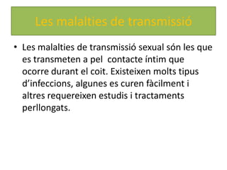 Les malalties de transmissió
• Les malalties de transmissió sexual són les que
  es transmeten a pel contacte íntim que
  ocorre durant el coit. Existeixen molts tipus
  d’infeccions, algunes es curen fàcilment i
  altres requereixen estudis i tractaments
  perllongats.
 
