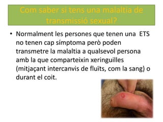 Com saber si tens una malaltia de
         transmissió sexual?
• Normalment les persones que tenen una ETS
  no tenen cap símptoma però poden
  transmetre la malaltia a qualsevol persona
  amb la que comparteixin xeringuilles
  (mitjaçant intercanvis de fluïts, com la sang) o
  durant el coit.
 