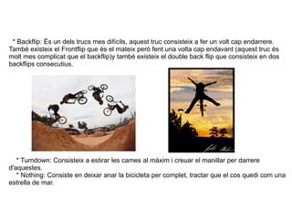 * Backflip: És un dels trucs mes difícils, aquest truc consisteix a fer un volt cap endarrere. També existeix el Frontflip...