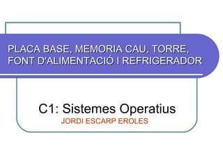PLACA BASE, MEMORIA CAU, TORRE, FONT D'ALIMENTACIÓ I REFRIGERADOR  C1: Sistemes Operatius JORDI ESCARP EROLES 
