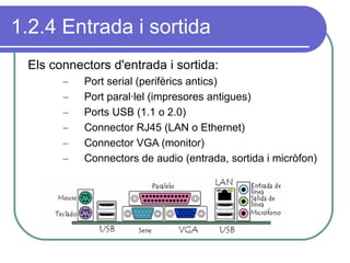 1.2.4 Entrada i sortida Els connectors d'entrada i sortida: Port serial (perifèrics antics) Port paral·lel (impresores antigues) Ports USB (1.1 o 2.0) Connector RJ45 (LAN o Ethernet) Connector VGA (monitor) Connectors de audio (entrada, sortida i micròfon) 