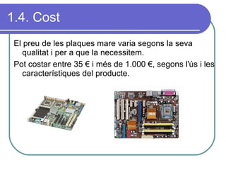 1.4. Cost El preu de les plaques mare varia segons la seva qualitat i per a que la necessitem. Pot costar entre 35 € i més de 1.000 €, segons l'ús i les característiques del producte. 