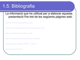 1.5. Bibliografia La informació que he utilitzat per a elaborar aquesta presentació l'he tret de les següents pàgines web. http://ca.wikipedia.org/wiki/Placa_mare   http://www.conozcasuhardware.com/quees/placab1.htm   http://es.wikipedia.org/wiki/Placa_base   http://es.kioskea.net/contents/pc/carte-mere.php3   http://www.ciao.es/ASUS_P5KPL__1129178 http://www.pixmania.com 