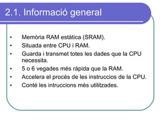 2.1. Informació general Memòria RAM estàtica (SRAM). Situada entre CPU i RAM. Guarda i transmet totes les dades que la CPU necessita. 5 o 6 vegades més ràpida que la RAM. Accelera el procés de les instruccios de la CPU. Conté les intruccions més utilitzades. 