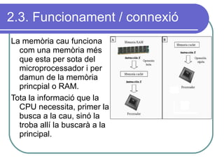 2.3. Funcionament / connexió La memòria cau funciona com una memòria més que esta per sota del microprocessador i per damun de la memòria princpial o RAM. Tota la informació que la CPU necessita, primer la busca a la cau, sinó la troba allí la buscarà a la principal. 