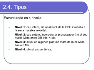 2.4. Tipus Estructurada en 4 nivells. Nivell 1 : cau intern, situat al nucli de la CPU i treballa a la seva mateixa veloxitat. Nivell 2 : cau extern, incorporat al processador (no al seu nucli). Mida entre 256 Kb i 4 Mb. Nivell 3 : situat en algunes plaques mare de Intel. Mida fins a 6 Mb. Nivell 4 : ubicat als perifèrics. 