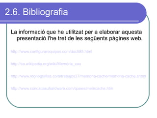 2.6. Bibliografia La informació que he utilitzat per a elaborar aquesta presentació l'he tret de les següents pàgines web. http://www.configurarequipos.com/doc585.html http://ca.wikipedia.org/wiki/Memòria_cau   http://www.monografias.com/trabajos37/memoria-cache/memoria-cache.shtml http://www.conozcasuhardware.com/quees/memcache.htm   
