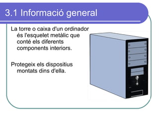 3.1 Informació general La torre o caixa d'un ordinador és l'esquelet metàlic que conté els diferents components interiors. Protegeix els dispositius montats dins d'ella. 