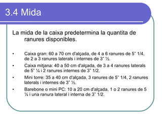 3.4 Mida La mida de la caixa predetermina la quantita de ranures disponibles. Caixa gran: 60 a 70 cm d'alçada, de 4 a 6 ranures de 5” 1/4, de 2 a 3 ranures laterals i internes de 3” ½. Caixa mitjana: 40 a 50 cm d'alçada, de 3 a 4 ranures laterals de 5” ¼ i 2 ranures internes de 3” 1/2. Mini torre: 35 a 40 cm d'alçada, 3 ranures de 5” 1/4, 2 ranures laterals i internes de 3” ½. Barebone o mini PC: 10 a 20 cm d'alçada, 1 o 2 ranures de 5 ¼ i una ranura lateral i interna de 3” 1/2. 