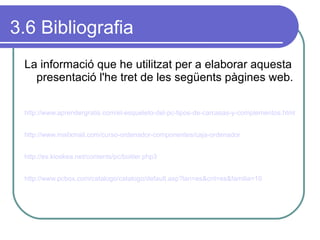 3.6 Bibliografia La informació que he utilitzat per a elaborar aquesta presentació l'he tret de les següents pàgines web. http://www.aprendergratis.com/el-esqueleto-del-pc-tipos-de-carcasas-y-complementos.html http://www.mailxmail.com/curso-ordenador-componentes/caja-ordenador   http://es.kioskea.net/contents/pc/boitier.php3 http://www.pcbox.com/catalogo/catalogo/default.asp?lan=es&cnt=es&familia=10   