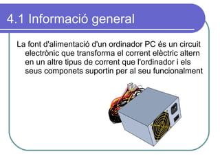 4.1 Informació general La font d'alimentació d'un ordinador PC és un circuit electrònic que transforma el corrent elèctric altern en un altre tipus de corrent que l'ordinador i els seus componets suportin per al seu funcionalment 