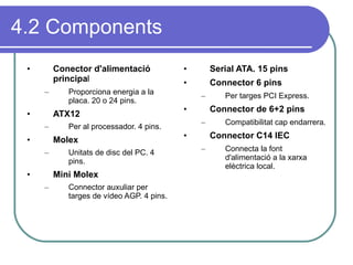 4.2 Components Conector d'alimentació principa l Proporciona energia a la placa. 20 o 24 pins. ATX12 Per al processador. 4 pins. Molex Unitats de disc del PC. 4 pins. Mini Molex Connector auxuliar per targes de vídeo AGP. 4 pins. Serial ATA. 15 pins Connector 6 pins Per targes PCI Express. Connector de 6+2 pins Compatibilitat cap endarrera. Connector C14 IEC Connecta la font d'alimentació a la xarxa elèctrica local. 