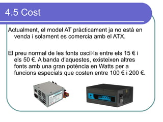 4.5 Cost Actualment, el model AT pràcticament ja no està en venda i solament es comercia amb el ATX. El preu normal de les fonts oscil·la entre els 15 € i els 50 €. A banda d'aquestes, existeixen altres fonts amb una gran potència en Watts per a funcions especials que costen entre 100 € i 200 €.  