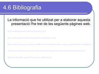 4.6 Bibliografia La informació que he utilitzat per a elaborar aquesta presentació l'he tret de les següents pàgines web. http://es.kioskea.net/contents/pc/boitier.php3 http://www.appinformatica.com/fuentes-alimentacion.htm   http://www.hispazone.com/Articulo/98/Fuentes-de-Alimentacion:-tipos--caracteristicas-e-instalacion.html http://www.mailxmail.com/curso-mantenimiento-reparacion-ordenador/fuentes-alimentacion http://es.wikipedia.org/wiki/Fuente_de_alimentación   