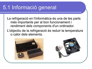 5.1 Informació general La refrigeració en l'informàtica és una de les parts més importants per al bon funcionament i rendiment dels components d'un ordinador. L'objectiu de la refrigeració és reduir la temperatura o calor dels elements. 