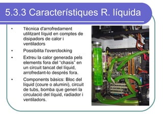 5.3.3 Característiques R. líquida T ècnica d'arrofredament utilitzant líquid en comptes de disipadors de calor i ventiladors Possibilita l'overclocking Extreu la calor generada pels elements fora del “chasis” en un circuit tancat del líquid, arrofredant-lo després fora. Components bàsics: Bloc del líquid (coure o alumini), circuit de tubs, bomba que generi la circulació del líquid, radiador i ventiladors. 