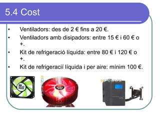 5.4 Cost Ventiladors: des de 2 € fins a 20 €. Ventiladors amb disipadors: entre 15 € i 60 € o +. Kit de refrigeració líquida: entre 80 € i 120 € o +.  Kit de refrigeracií líquida i per aire: mínim 100 €. 
