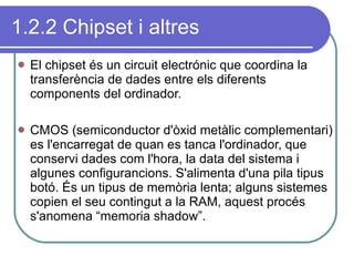 1.2.2 Chipset i altres El chipset és un circuit electrónic que coordina la transferència de dades entre els diferents components del ordinador.  CMOS (semiconductor d'òxid metàlic complementari) es l'encarregat de quan es tanca l'ordinador, que conservi dades com l'hora, la data del sistema i algunes configurancions. S'alimenta d'una pila tipus botó. És un tipus de memòria lenta; alguns sistemes copien el seu contingut a la RAM, aquest procés s'anomena “memoria shadow”. 