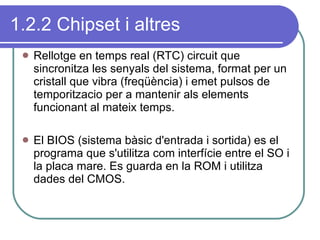 1.2.2 Chipset i altres Rellotge en temps real (RTC) circuit que sincronitza les senyals del sistema, format per un cristall que vibra (freqüència) i emet pulsos de temporitzacio per a mantenir als elements funcionant al mateix temps. El BIOS (sistema bàsic d'entrada i sortida) es el programa que s'utilitza com interfície entre el SO i la placa mare. Es guarda en la ROM i utilitza dades del CMOS. 