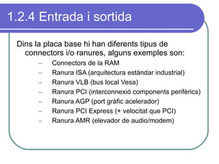 1.2.4 Entrada i sortida Dins la placa base hi han diferents tipus de connectors i/o ranures, alguns exemples son: Connectors de la RAM Ranura ISA (arquitectura estàndar industrial) Ranura VLB (bus local Vesa) Ranura PCI (interconnexió components perifèrics) Ranura AGP (port gràfic acelerador) Ranura PCI Express (+ velocitat que PCI) Ranura AMR (elevador de audio/modem) 
