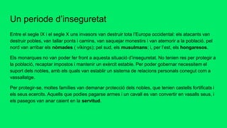 Un periode d’inseguretat
Entre el segle IX i el segle X uns invasors van destruir tota l’Europa occidental: els atacants van
destruir pobles, van tallar ponts i camins, van saquejar monestirs i van atemorir a la població. pel
nord van arribar els nòmades ( víkings); pel sud, els musulmans; i, per l’est, els hongaresos.
Els monarques no van poder fer front a aquesta situació d’inseguretat. No tenien res per protegir a
la població, recaptar impostos i mantenir un exèrcit estable. Per poder gobernar necessitem el
suport dels nobles, amb els quals van establir un sistema de relacions personals conegut com a
vassallatge.
Per protegir-se, moltes famílies van demanar protecció dels nobles, que tenien castells fortificats i
els seus ecercits. Aquells que podies pagarse armes i un cavall es van convertir en vasalls seus, i
els pasegos van anar caient en la servitud.
 
