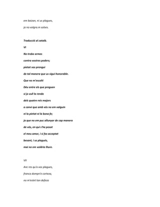 em baizan, ni us plagues,

ja no volgra.m solses.



Traducció al català.

VI

No trobo armes

contra vostres poders;

pietat vos prengui

de tal manera que us sigui honorable.

Que no m'escolti

Déu entre els que preguen

si jo vull la renda

dels quatre reis majors

a canvi que amb vós no em valguin

ni la pietat ni la bona fe;

ja que no em puc allunyar de cap manera

de vós, en qui s'ha posat

el meu amor, i si fos acceptat

besant, i us plagués,

mai no em voldria lliure.



VII

Anc res qu'a vos plagues,

franca dompn'e corteza,

no m'estet tan defeza
 