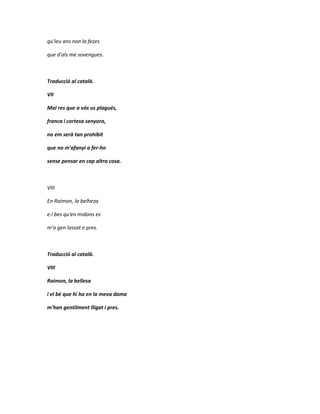 qu'ieu ans non la fezes

que d'als me sovengues.



Traducció al català.

VII

Mai res que a vós us plagués,

franca i cortesa senyora,

no em serà tan prohibit

que no m'afanyi a fer-ho

sense pensar en cap altra cosa.



VIII

En Raimon, la belheza

e.l bes qu'en midons es

m'a gen lassat e pres.



Traducció al català.

VIII

Raimon, la bellesa

i el bé que hi ha en la meva dama

m'han gentilment lligat i pres.
 