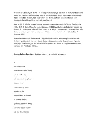 Guillem de Cabestany i la dama, i els va fer portar a Perpinyà i posar en un monument davant la
porta de l'església; i va fer dibuixar sobre el monument com havien mort; i va ordenar que per
tot el comtat del Rosselló, tots els cavallers i les dames els fessin aniversari tots els anys. I
Ramon de Castell Rosselló va morir a la presó del rei.

Que la vida és falsa ho prova el fet que, segons consta en documents de l'època, Saurimonda,
vídua de R. de Castell-Rosselló, es tornà a casar el 1210 i que Guillem de Cabestany apareix a la
Batalla de Las Navas de Tolosa el 1212. A més, el rei Alfons I, que s'esmenta en les versions més
llargues de la vida, era mort un any abans del casament de Saurimonda amb R. de Castell-
Rosselló (1197).

D'aquest trobadors es conserven set cançons segures, una de les quals figura entre les més
belles i repetides de la literatura dels trobadors: Lo dous cossire (La dolça tristesa). Aquesta
cançó pot ser trobada junt a la seua traducció al català en l'article de cançons. Les altres dues
cançons són d'atribució dubtosa.



Poema Guillem Cabestany; "Lo doutz cossire" i la traducció vers a vers.



I

Lo dous cossire

que.m don'Amors soven,

dona, .m fai dire

de vos maynh ver plazen.

Pessan remire

vostre cors car e gen,

cuy ieu dezire

mais que no fas parven.

E sitot me desley

per vos, ges no.us abney,

qu'ades vas vos sopley

ab fina benevolensa.
 