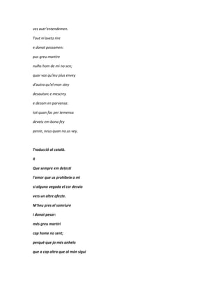 ves autr'entendemen.

Tout m'avetz rire

e donat pessamen:

pus greu martire

nulhs hom de mi no sen;

quar vos qu'ieu plus envey

d'autra qu'el mon stey

desautorc e mescrey

e dezam en parvensa:

tot quan fas per temensa

devetz em bona fey

penre, neus quan no.us vey.



Traducció al català.

II

Que sempre em detesti

l'amor que us prohibeix a mi

si alguna vegada el cor desvio

vers un altre afecte.

M'heu pres el somriure

i donat pesar:

més greu martiri

cap home no sent;

perquè que jo més anhelo

que a cap altra que al món sigui
 