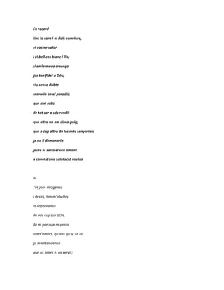 En record

tinc la cara i el dolç somriure,

el vostre valor

i el bell cos blanc i llis;

si en la meva creença

fos tan fidel a Déu,

viu sense dubte

entraria en el paradís;

que així estic

de tot cor a vós rendit

que altra no em dóna goig;

que a cap altra de les més senyorials

jo no li demanaria

jeure ni seria el seu amant

a canvi d'una salutació vostra.



IV

Tot jorn m'agensa

I desirs, tan m'abelhis

la captenensa

de vos cuy suy aclis.

Be.m par que.m vensa

vostr'amors, qu'ans qu'ie.us vis

fo m'entendensa

que.us ames e. us servis;
 