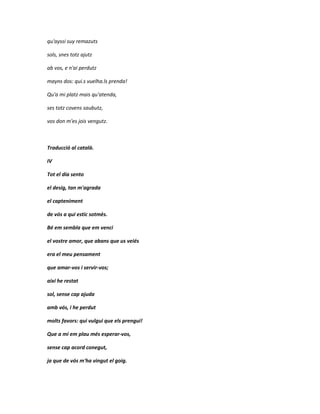qu'ayssi suy remazuts

sols, snes totz ajutz

ab vos, e n'ai perdutz

mayns dos: qui.s vuelha.ls prenda!

Qu'a mi platz mais qu'atenda,

ses totz covens saubutz,

vos don m'es jois vengutz.



Traducció al català.

IV

Tot el dia sento

el desig, tan m'agrada

el capteniment

de vós a qui estic sotmès.

Bé em sembla que em venci

el vostre amor, que abans que us veiés

era el meu pensament

que amar-vos i servir-vos;

així he restat

sol, sense cap ajuda

amb vós, i he perdut

molts favors: qui vulgui que els prengui!

Que a mi em plau més esperar-vos,

sense cap acord conegut,

ja que de vós m'ha vingut el goig.
 