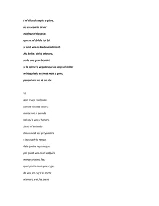 i m'allunyi sospirs e plors,

no us separin de mi

noblesa ni riquesa;

que se m'oblida tot bé

si amb vós no trobo acolliment.

Ah, bella i dolça criatura,

seria una gran bondat

si la primera vegada que us vaig sol·licitar

m'haguéssiu estimat molt o gens,

perquè ara no sé on sóc.



VI

Non truep contenda

contra vostras valors;

merces vo.n prenda

tals qu'a vos si'honors.

Ja no m'entenda

Dieus mest sos preycadors

s'ieu vuelh la renda

dels quatre reys majors

per qu'ab vos no.m valgues

merces e bona fes;

quar partir no.m puesc ges

de vos, en cuy s'es meza

n'amors, e si fos preza
 