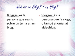 Què és un Blog? I un Vlog?
●   Blogger: és la        ●   Vlogger: és la
    persona que escriu        persona que fa vlogs,
    sobre un tema en un       o també anomenat
    blog.                     videoblog.
 