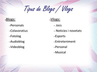 Tipus de Blogs / Vlogs
●   Blogs:                   ●   Vlogs:
     –Personals                   – Jocs

     –Colavoratius                – Noticies   i novetats
     –Fotolog                     –Esports

     –Audioblog                   –Entreteniment

     –Videoblog                   –Personal

                                  –Musical
 