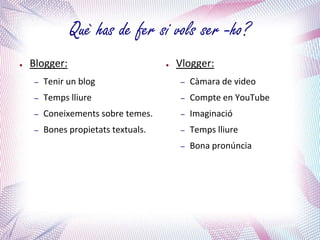 Què has de fer si vols ser -ho?
●   Blogger:                         ●   Vlogger:
    –   Tenir un blog                    –   Càmara de video
    –   Temps lliure                     –   Compte en YouTube
    –   Coneixements sobre temes.        –   Imaginació
    –   Bones propietats textuals.       –   Temps lliure
                                         –   Bona pronúncia
 