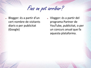 Fins on pot arribar?
●   Blogger: és a partir d’un   ●   Vlogger: és a partir del
    cert nombre de visitants        programa Partner de
    diaris o per publicitat         YouTube, publicitat, o per
    (Google)                        un concurs anual que fa
                                    aquesta plataforma.
 