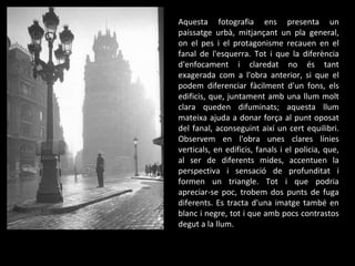 Aquesta fotografia ens presenta un paissatge urbà, mitjançant un pla general, on el pes i el protagonisme recauen en el fanal de l'esquerra. Tot i que la diferència d'enfocament i claredat no és tant exagerada com a l'obra anterior, si que el podem diferenciar fàcilment d'un fons, els edificis, que, juntament amb una llum molt clara queden difuminats; aquesta llum mateixa ajuda a donar força al punt oposat del fanal, aconseguint així un cert equilibri. Observem en l'obra unes clares línies verticals, en edificis, fanals i el policia, que, al ser de diferents mides, accentuen la perspectiva i sensació de profunditat i formen un triangle. Tot i que podria apreciar-se poc, trobem dos punts de fuga diferents. Es tracta d'una imatge també en blanc i negre, tot i que amb pocs contrastos degut a la llum. 