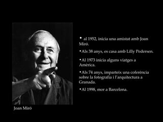 Joan Miró al 1952, inicia una amistat amb Joan Miró. Als 38 anys, es casa amb Lilly Pedersen. Al 1973 inicia alguns viatges a Amèrica. Als 74 anys, imparteix una coferència sobre la fotografia i l’arquitectura a Granada. Al 1998, mor a Barcelona. 