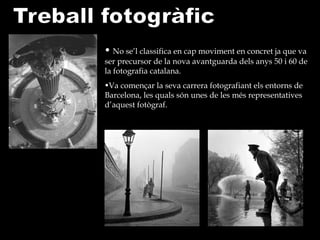 No se’l classifica en cap moviment en concret ja que va ser precursor de la nova avantguarda dels anys 50 i 60 de la fotografia catalana.  Va començar la seva carrera fotografiant els entorns de Barcelona, les quals són unes de les més representatives d’aquest fotògraf.  