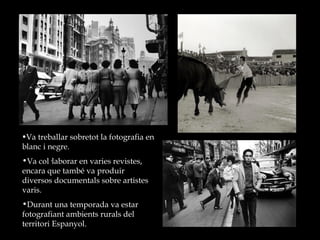 Va treballar sobretot la fotografia en blanc i negre.  Va col·laborar en varies revistes, encara que també va produir diversos documentals sobre artistes varis. Durant una temporada va estar fotografiant ambients rurals del territori Espanyol.  