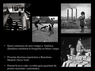 Quan comencen els seus viatges a  Amèrica, abandona totalment la fotografia en blanc i negre.  Presenta diverses exposicions a Barcelona, Madrid i Nova York. Durant la seva vida, va rebre gran quantitat de premis nacionals i autonòmics.  